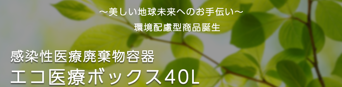 ～美しい地球未来へのお手伝い～　環境配慮型商品誕生　感染性医療廃棄物容器　エコ医療ボックス40L